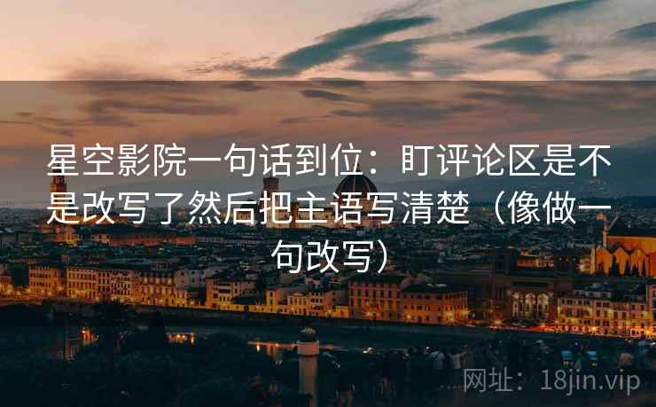 星空影院一句话到位：盯评论区是不是改写了然后把主语写清楚（像做一句改写）