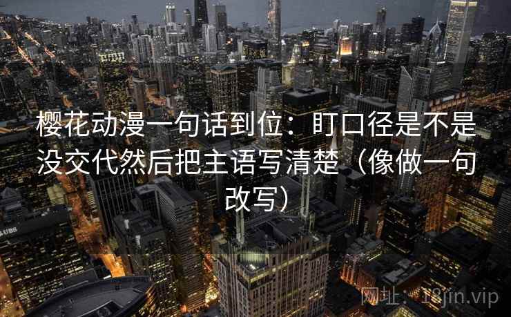 樱花动漫一句话到位：盯口径是不是没交代然后把主语写清楚（像做一句改写）