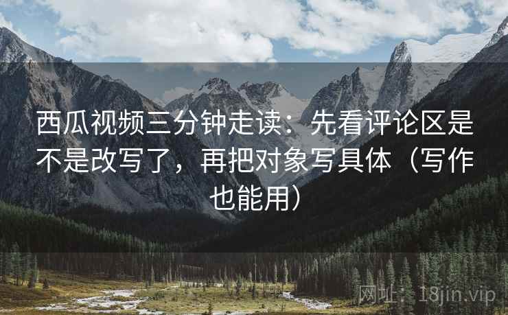 西瓜视频三分钟走读：先看评论区是不是改写了，再把对象写具体（写作也能用）