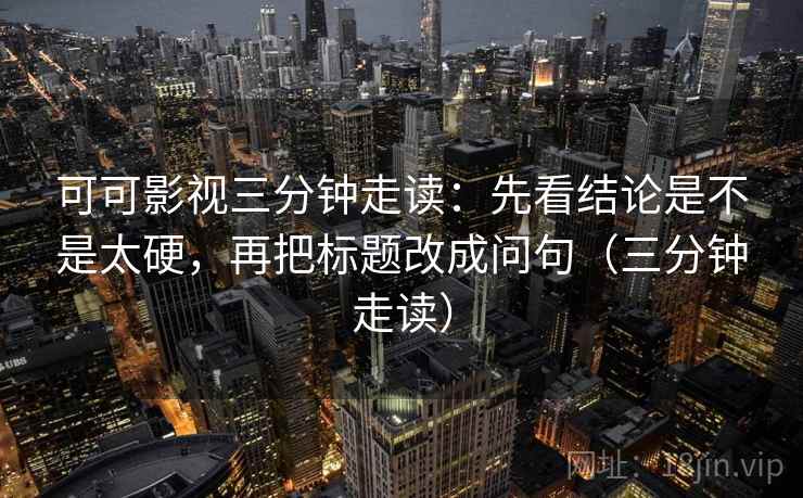 可可影视三分钟走读:先看结论是不是太硬,再把标题改成问句(三分钟走读) 可可影视三分钟走读:先看结论是不是太硬,再把标题改成问句(三分钟走读)