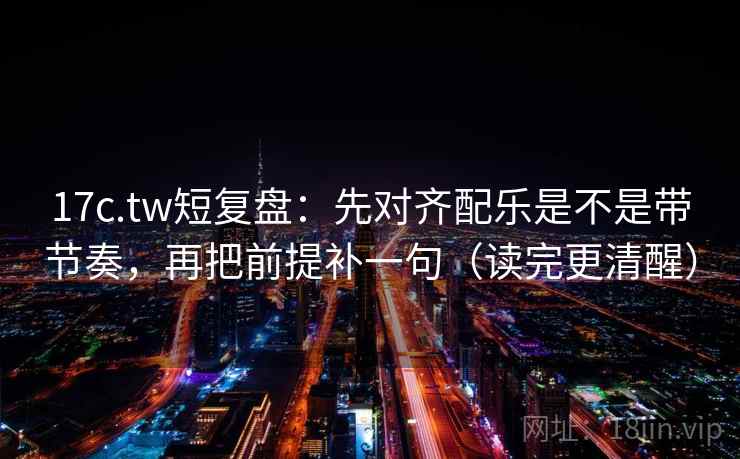 17c.tw短复盘：先对齐配乐是不是带节奏，再把前提补一句（读完更清醒）
