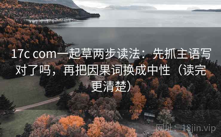 17c com一起草两步读法：先抓主语写对了吗，再把因果词换成中性（读完更清楚）
