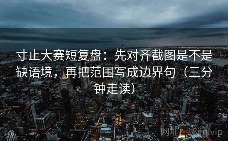 寸止大赛短复盘：先对齐截图是不是缺语境，再把范围写成边界句（三分钟走读）