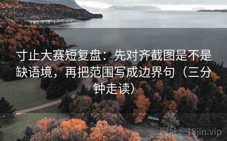 寸止大赛短复盘：先对齐截图是不是缺语境，再把范围写成边界句（三分钟走读）
