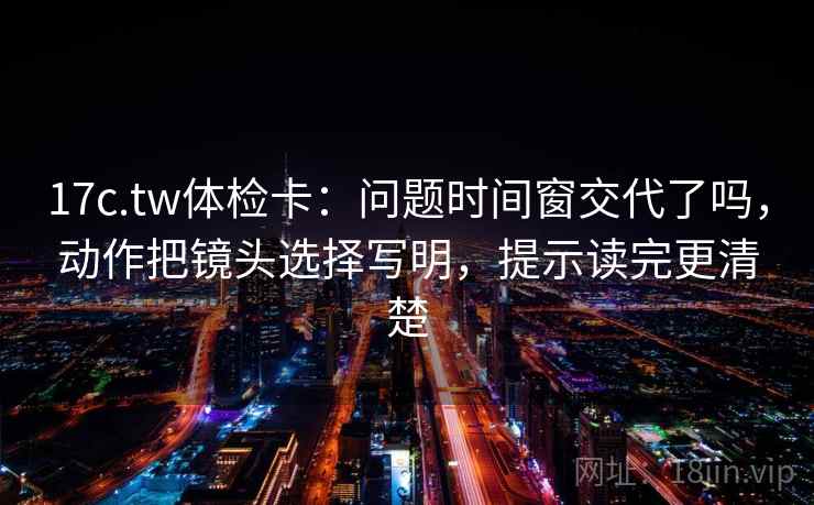 17c.tw体检卡：问题时间窗交代了吗，动作把镜头选择写明，提示读完更清楚