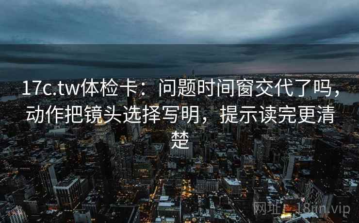 17c.tw体检卡：问题时间窗交代了吗，动作把镜头选择写明，提示读完更清楚