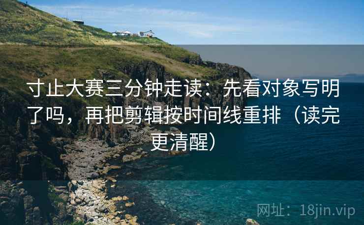 寸止大赛三分钟走读:先看对象写明了吗,再把剪辑按时间线重排(读完更清醒) 寸止大赛三分钟走读:先看对象写明了吗,再把剪辑按时间线重排(读完更清醒)