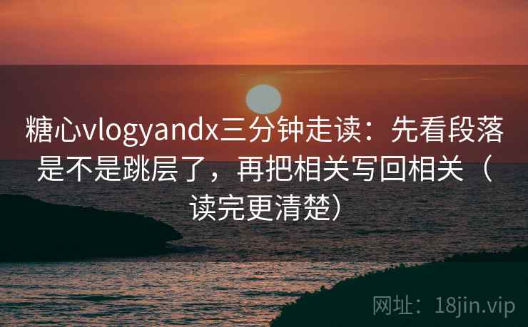 糖心vlogyandx三分钟走读：先看段落是不是跳层了，再把相关写回相关（读完更清楚）