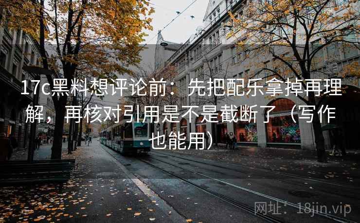 17c黑料想评论前：先把配乐拿掉再理解，再核对引用是不是截断了（写作也能用）