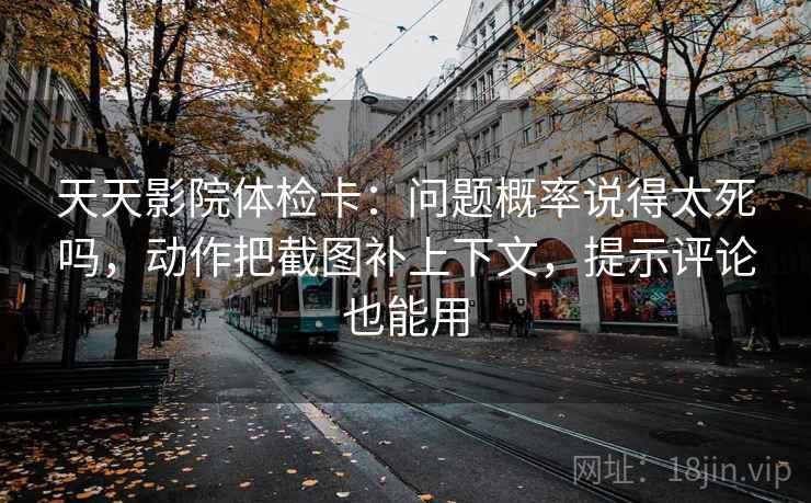 天天影院体检卡：问题概率说得太死吗，动作把截图补上下文，提示评论也能用