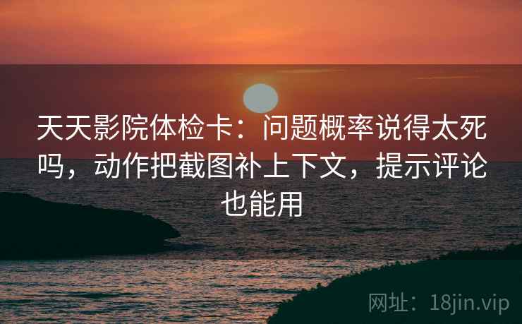 天天影院体检卡：问题概率说得太死吗，动作把截图补上下文，提示评论也能用