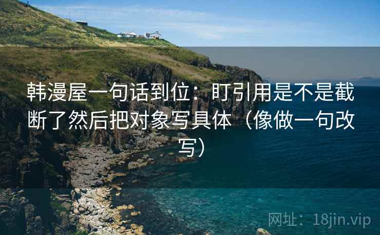 韩漫屋一句话到位：盯引用是不是截断了然后把对象写具体（像做一句改写）