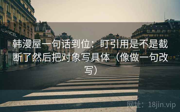 韩漫屋一句话到位：盯引用是不是截断了然后把对象写具体（像做一句改写）