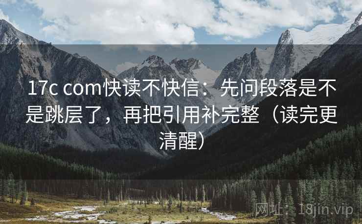 17c com快读不快信：先问段落是不是跳层了，再把引用补完整（读完更清醒）