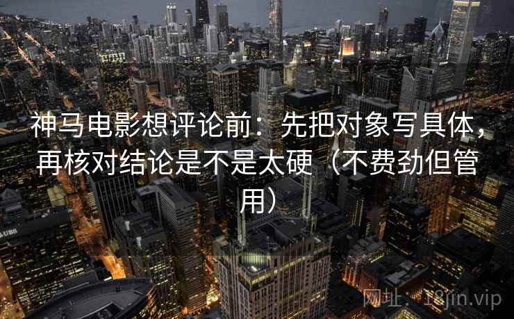 神马电影想评论前：先把对象写具体，再核对结论是不是太硬（不费劲但管用）