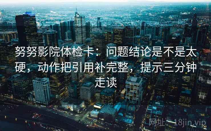 努努影院体检卡:问题结论是不是太硬,动作把引用补完整,提示三分钟走读 努努影院体检卡:问题结论是不是太硬,动作把引用补完整,提示三分钟走读