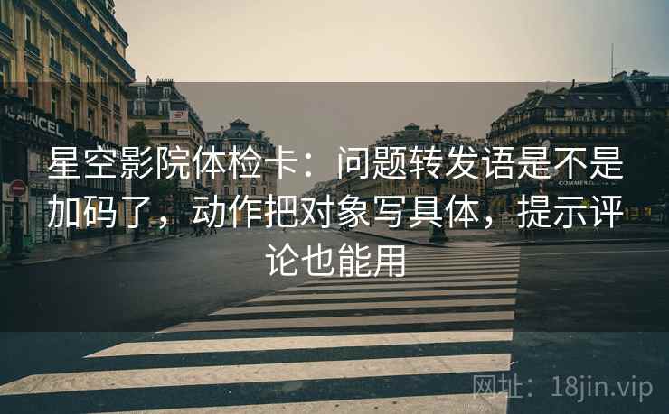 星空影院体检卡：问题转发语是不是加码了，动作把对象写具体，提示评论也能用