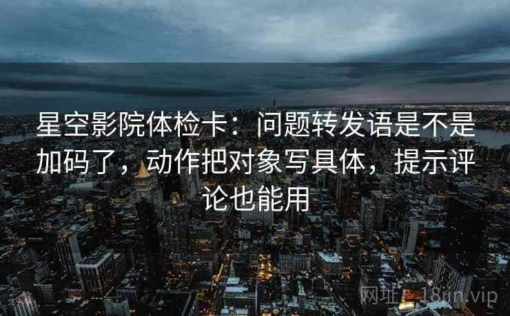 星空影院体检卡：问题转发语是不是加码了，动作把对象写具体，提示评论也能用