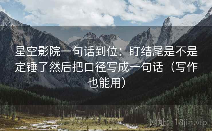 星空影院一句话到位：盯结尾是不是定锤了然后把口径写成一句话（写作也能用）