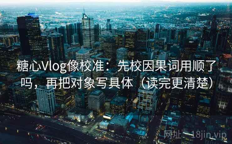 糖心Vlog像校准:先校因果词用顺了吗,再把对象写具体(读完更清楚) 糖心Vlog像校准:先校因果词用顺了吗,再把对象写具体(读完更清楚)