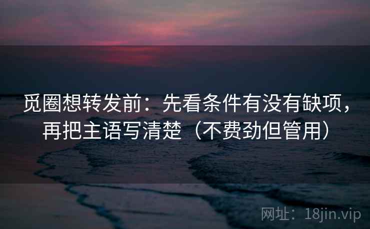 觅圈想转发前：先看条件有没有缺项，再把主语写清楚（不费劲但管用）