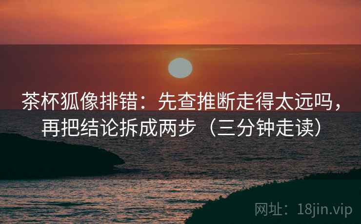 茶杯狐像排错：先查推断走得太远吗，再把结论拆成两步（三分钟走读）